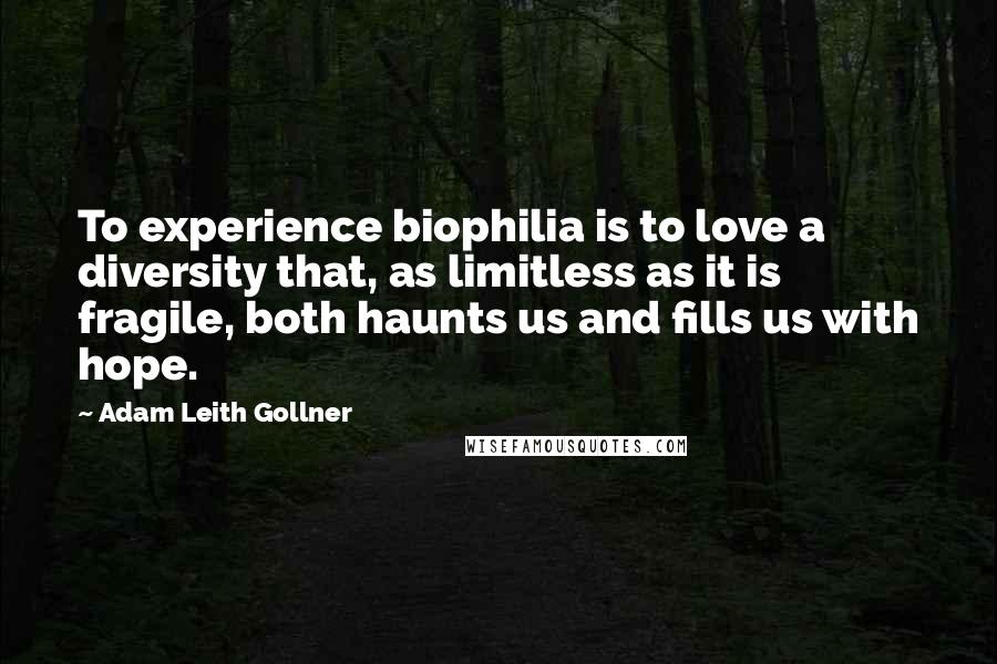 Adam Leith Gollner Quotes: To experience biophilia is to love a diversity that, as limitless as it is fragile, both haunts us and fills us with hope.