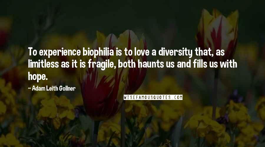 Adam Leith Gollner Quotes: To experience biophilia is to love a diversity that, as limitless as it is fragile, both haunts us and fills us with hope.