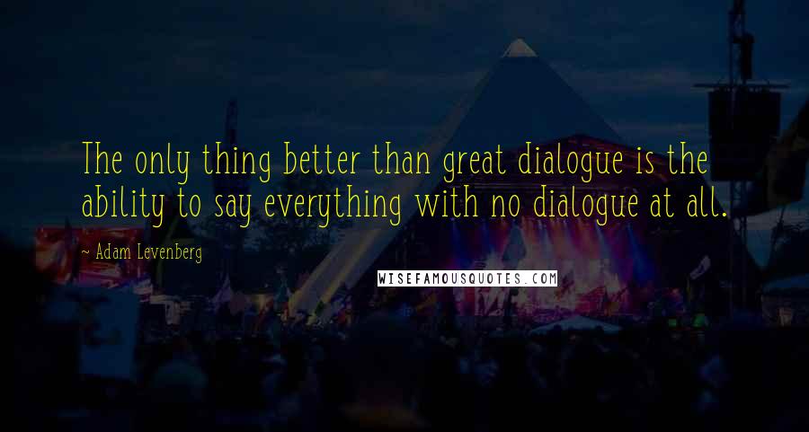 Adam Levenberg Quotes: The only thing better than great dialogue is the ability to say everything with no dialogue at all.