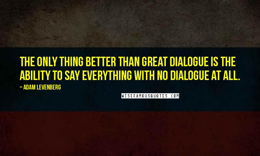 Adam Levenberg Quotes: The only thing better than great dialogue is the ability to say everything with no dialogue at all.