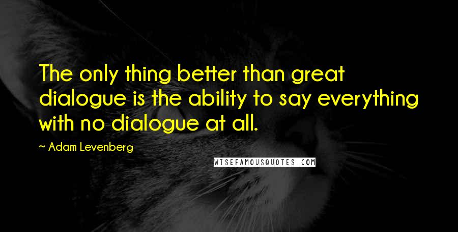 Adam Levenberg Quotes: The only thing better than great dialogue is the ability to say everything with no dialogue at all.