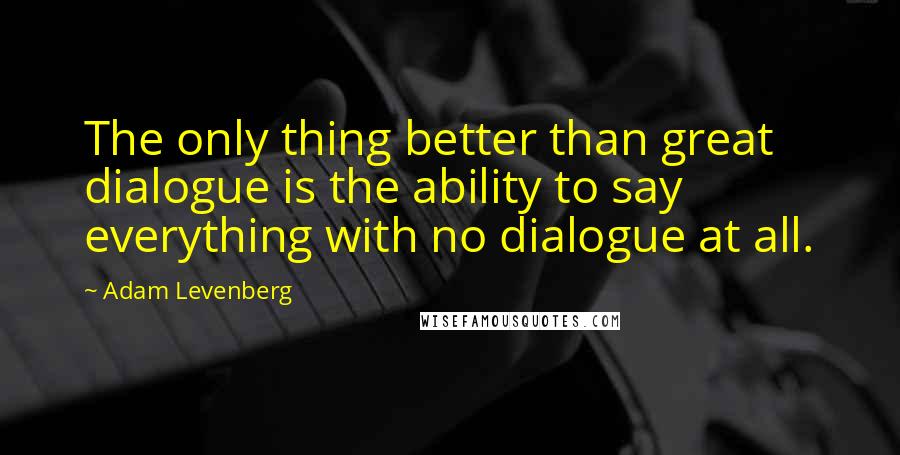 Adam Levenberg Quotes: The only thing better than great dialogue is the ability to say everything with no dialogue at all.