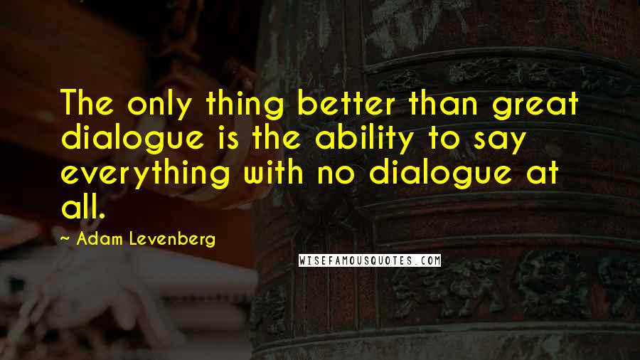 Adam Levenberg Quotes: The only thing better than great dialogue is the ability to say everything with no dialogue at all.