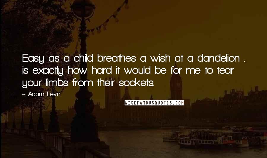 Adam Levin Quotes: Easy as a child breathes a wish at a dandelion ... is exactly how hard it would be for me to tear your limbs from their sockets.