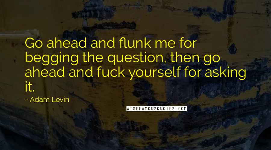 Adam Levin Quotes: Go ahead and flunk me for begging the question, then go ahead and fuck yourself for asking it.
