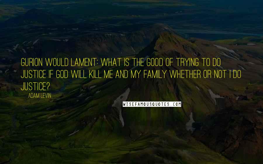 Adam Levin Quotes: Gurion would lament: What is the good of trying to do justice if God will kill me and my family whether or not I do justice?