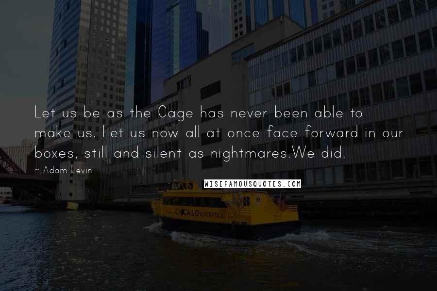 Adam Levin Quotes: Let us be as the Cage has never been able to make us. Let us now all at once face forward in our boxes, still and silent as nightmares.We did.