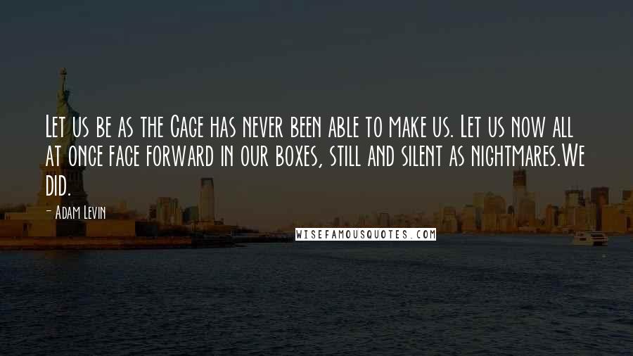 Adam Levin Quotes: Let us be as the Cage has never been able to make us. Let us now all at once face forward in our boxes, still and silent as nightmares.We did.