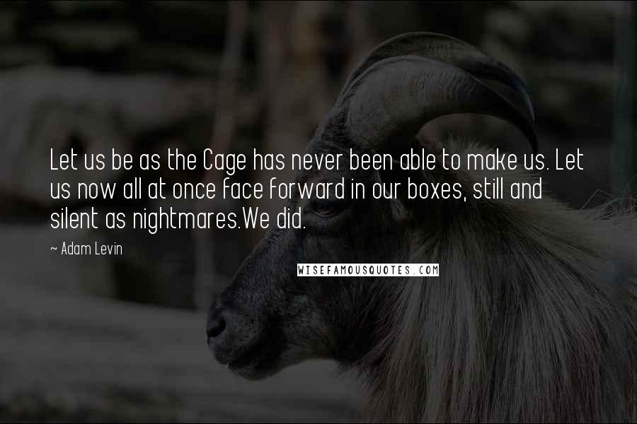 Adam Levin Quotes: Let us be as the Cage has never been able to make us. Let us now all at once face forward in our boxes, still and silent as nightmares.We did.