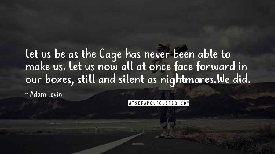 Adam Levin Quotes: Let us be as the Cage has never been able to make us. Let us now all at once face forward in our boxes, still and silent as nightmares.We did.