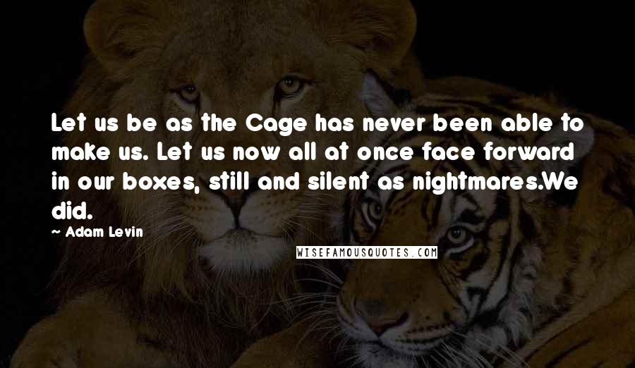 Adam Levin Quotes: Let us be as the Cage has never been able to make us. Let us now all at once face forward in our boxes, still and silent as nightmares.We did.