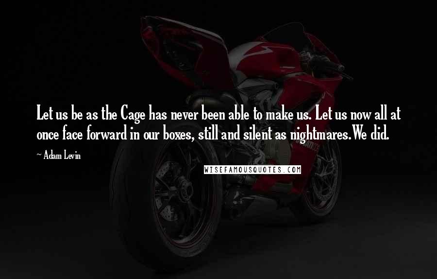 Adam Levin Quotes: Let us be as the Cage has never been able to make us. Let us now all at once face forward in our boxes, still and silent as nightmares.We did.