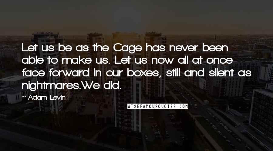 Adam Levin Quotes: Let us be as the Cage has never been able to make us. Let us now all at once face forward in our boxes, still and silent as nightmares.We did.