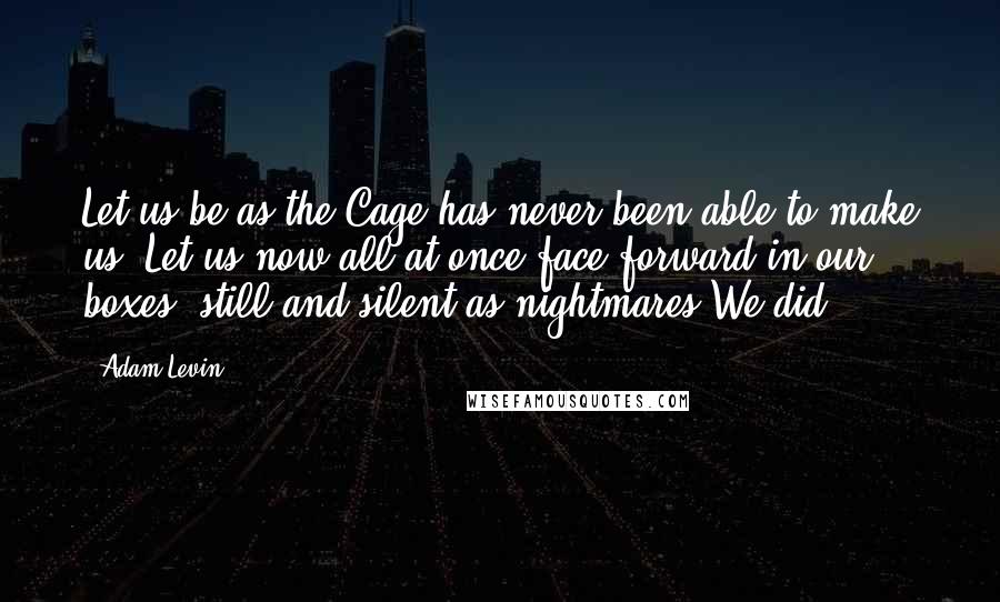 Adam Levin Quotes: Let us be as the Cage has never been able to make us. Let us now all at once face forward in our boxes, still and silent as nightmares.We did.