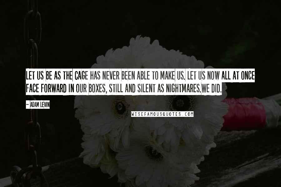 Adam Levin Quotes: Let us be as the Cage has never been able to make us. Let us now all at once face forward in our boxes, still and silent as nightmares.We did.