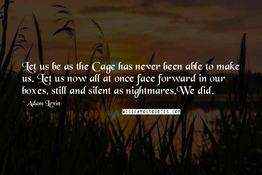 Adam Levin Quotes: Let us be as the Cage has never been able to make us. Let us now all at once face forward in our boxes, still and silent as nightmares.We did.