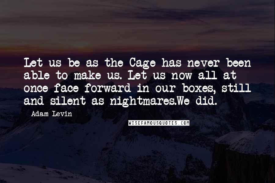 Adam Levin Quotes: Let us be as the Cage has never been able to make us. Let us now all at once face forward in our boxes, still and silent as nightmares.We did.
