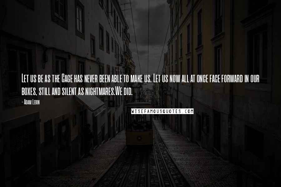 Adam Levin Quotes: Let us be as the Cage has never been able to make us. Let us now all at once face forward in our boxes, still and silent as nightmares.We did.