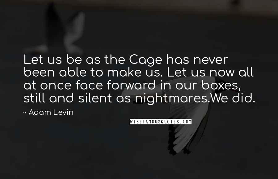 Adam Levin Quotes: Let us be as the Cage has never been able to make us. Let us now all at once face forward in our boxes, still and silent as nightmares.We did.