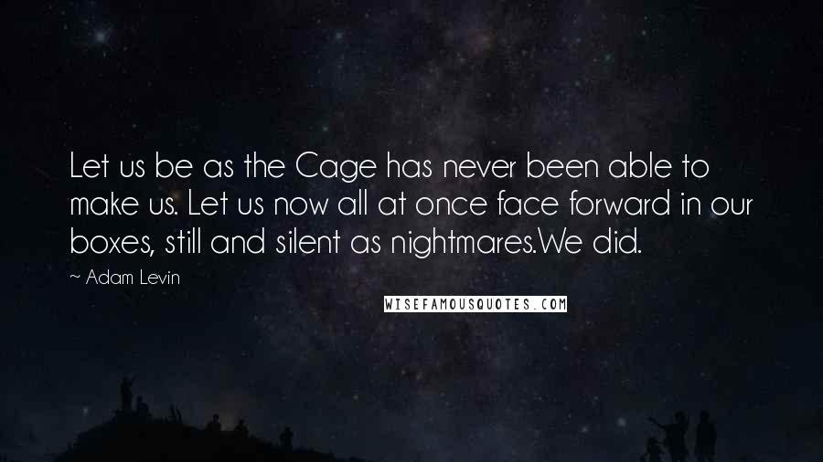 Adam Levin Quotes: Let us be as the Cage has never been able to make us. Let us now all at once face forward in our boxes, still and silent as nightmares.We did.