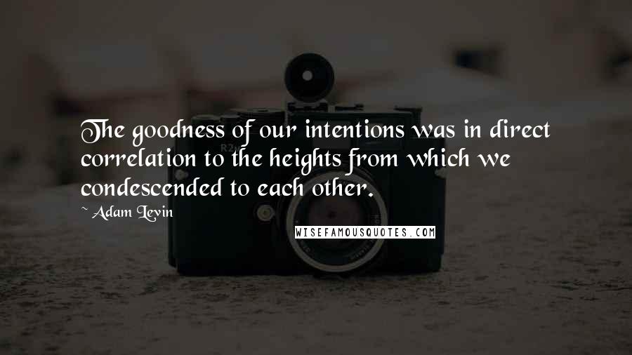 Adam Levin Quotes: The goodness of our intentions was in direct correlation to the heights from which we condescended to each other.