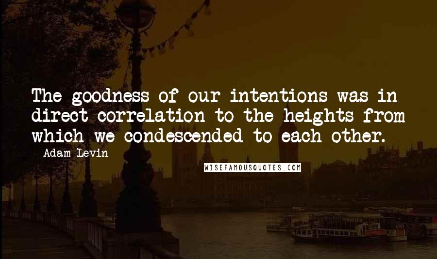 Adam Levin Quotes: The goodness of our intentions was in direct correlation to the heights from which we condescended to each other.