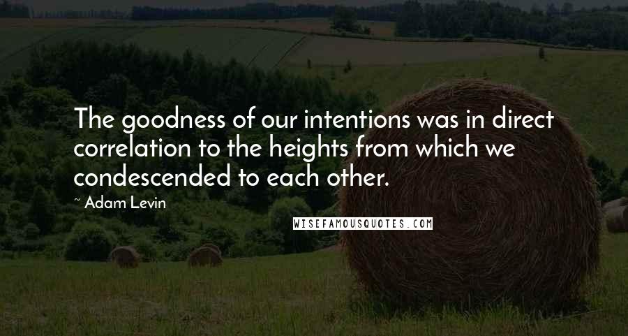 Adam Levin Quotes: The goodness of our intentions was in direct correlation to the heights from which we condescended to each other.