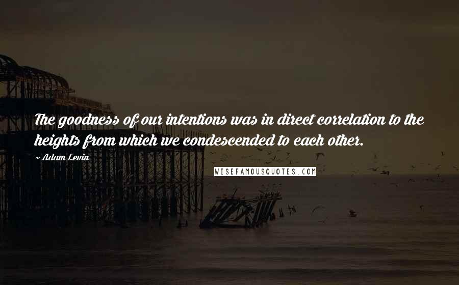 Adam Levin Quotes: The goodness of our intentions was in direct correlation to the heights from which we condescended to each other.