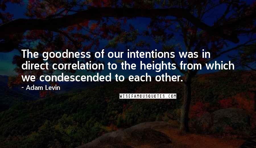 Adam Levin Quotes: The goodness of our intentions was in direct correlation to the heights from which we condescended to each other.