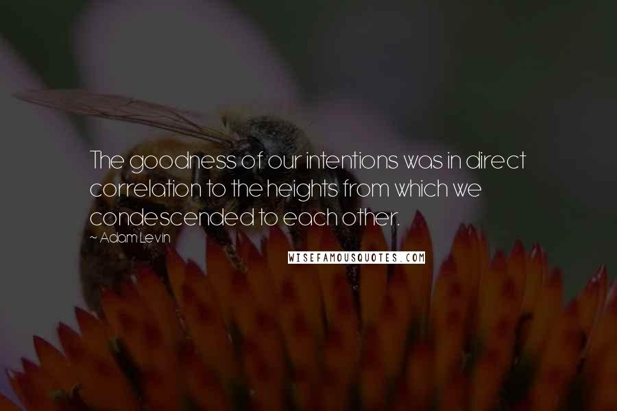 Adam Levin Quotes: The goodness of our intentions was in direct correlation to the heights from which we condescended to each other.