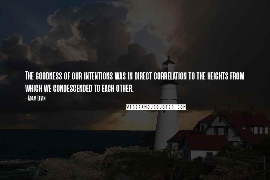 Adam Levin Quotes: The goodness of our intentions was in direct correlation to the heights from which we condescended to each other.