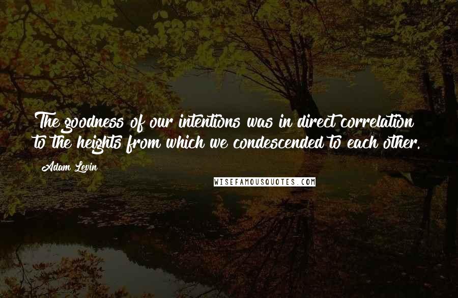 Adam Levin Quotes: The goodness of our intentions was in direct correlation to the heights from which we condescended to each other.