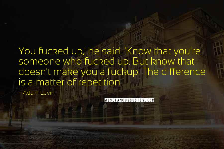 Adam Levin Quotes: You fucked up,' he said. 'Know that you're someone who fucked up. But know that doesn't make you a fuckup. The difference is a matter of repetition