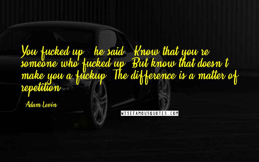 Adam Levin Quotes: You fucked up,' he said. 'Know that you're someone who fucked up. But know that doesn't make you a fuckup. The difference is a matter of repetition