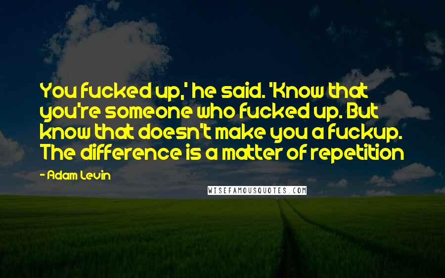 Adam Levin Quotes: You fucked up,' he said. 'Know that you're someone who fucked up. But know that doesn't make you a fuckup. The difference is a matter of repetition