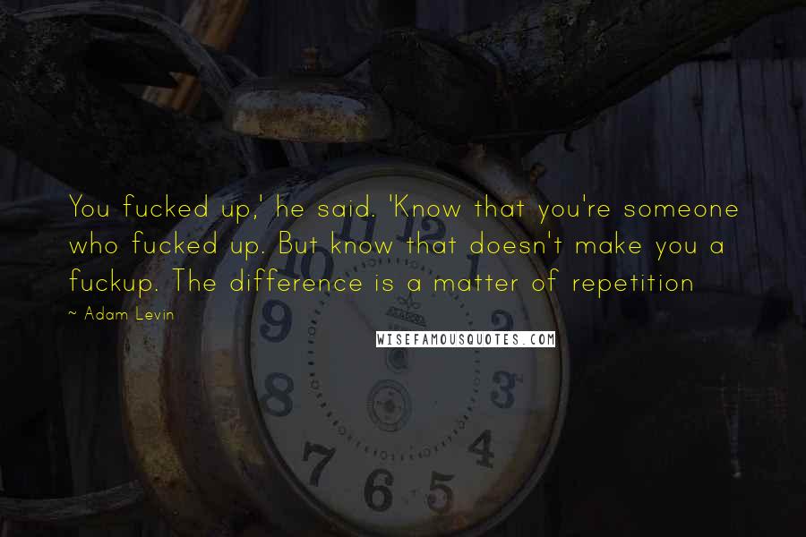 Adam Levin Quotes: You fucked up,' he said. 'Know that you're someone who fucked up. But know that doesn't make you a fuckup. The difference is a matter of repetition