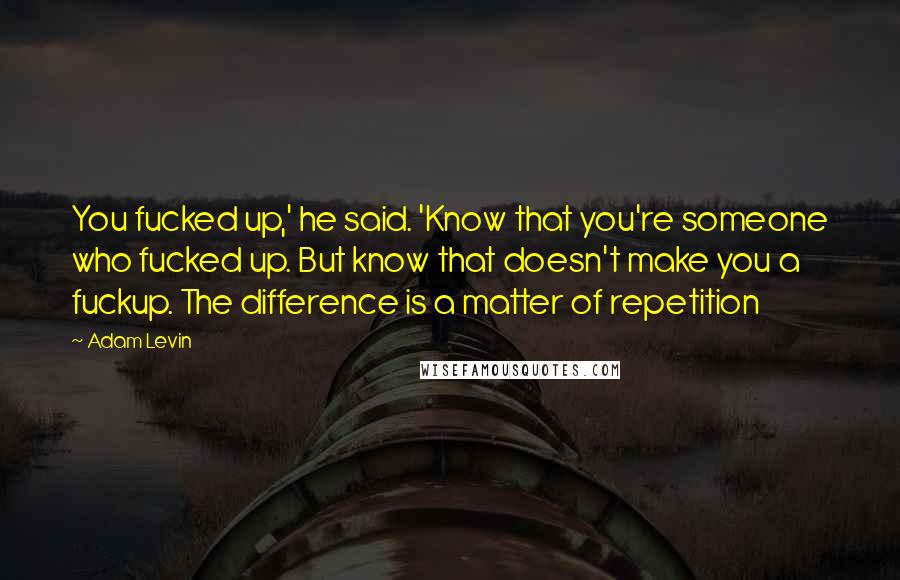 Adam Levin Quotes: You fucked up,' he said. 'Know that you're someone who fucked up. But know that doesn't make you a fuckup. The difference is a matter of repetition