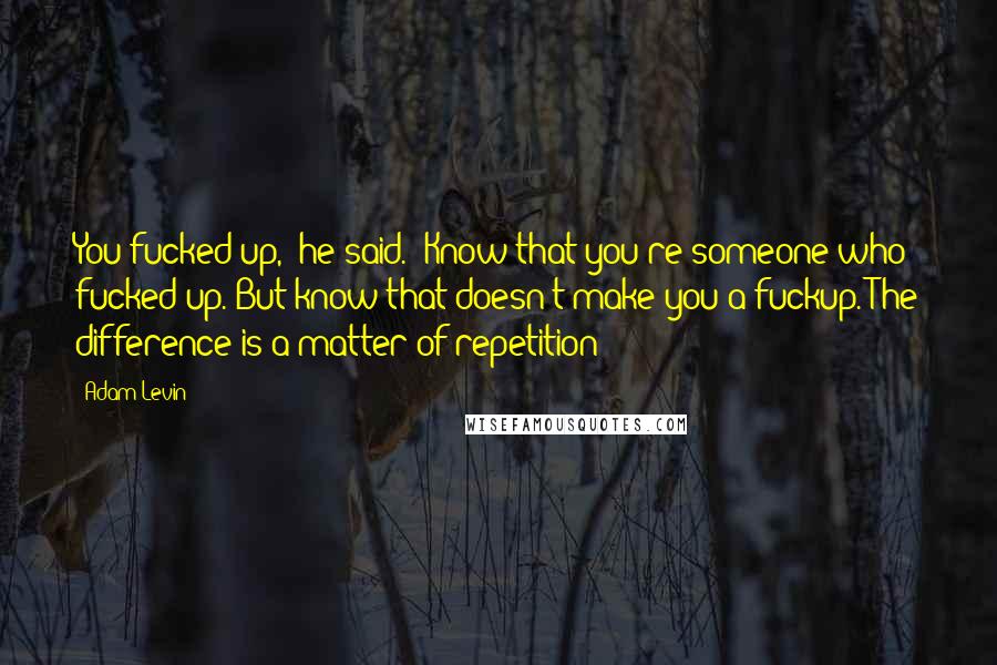 Adam Levin Quotes: You fucked up,' he said. 'Know that you're someone who fucked up. But know that doesn't make you a fuckup. The difference is a matter of repetition