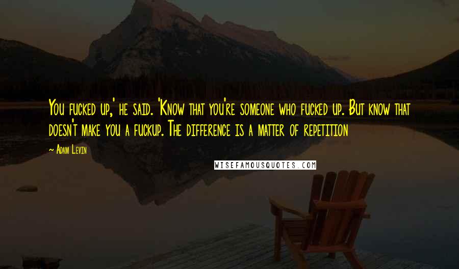 Adam Levin Quotes: You fucked up,' he said. 'Know that you're someone who fucked up. But know that doesn't make you a fuckup. The difference is a matter of repetition