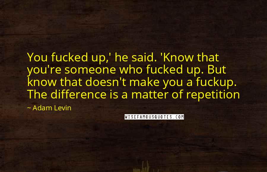 Adam Levin Quotes: You fucked up,' he said. 'Know that you're someone who fucked up. But know that doesn't make you a fuckup. The difference is a matter of repetition