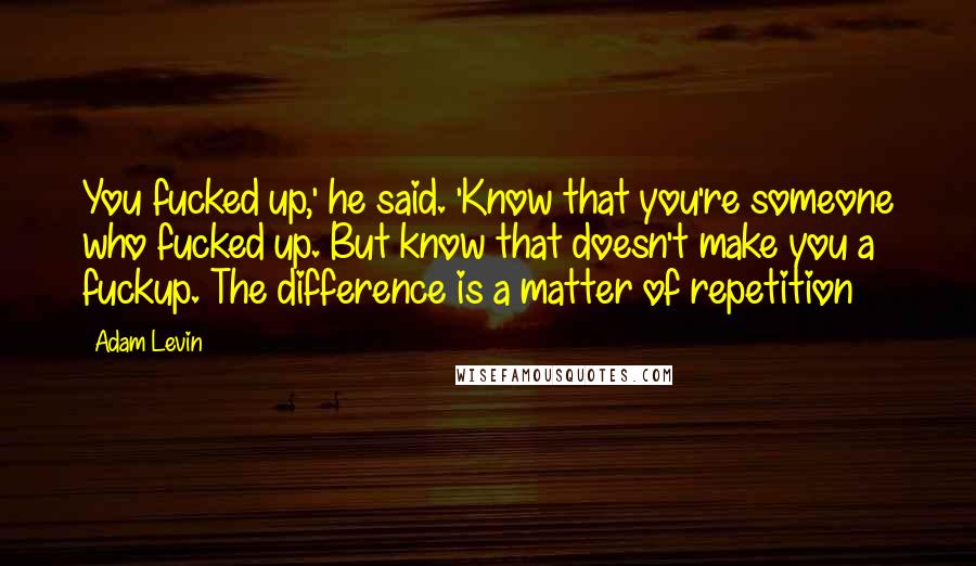 Adam Levin Quotes: You fucked up,' he said. 'Know that you're someone who fucked up. But know that doesn't make you a fuckup. The difference is a matter of repetition