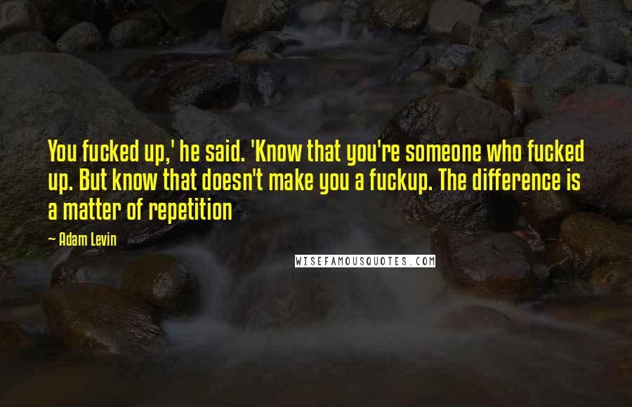 Adam Levin Quotes: You fucked up,' he said. 'Know that you're someone who fucked up. But know that doesn't make you a fuckup. The difference is a matter of repetition