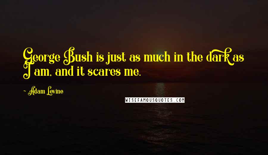 Adam Levine Quotes: George Bush is just as much in the dark as I am, and it scares me.