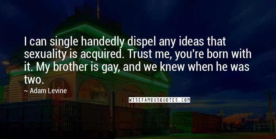 Adam Levine Quotes: I can single handedly dispel any ideas that sexuality is acquired. Trust me, you're born with it. My brother is gay, and we knew when he was two.