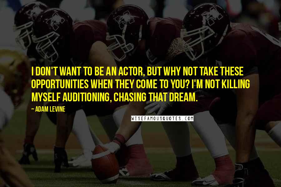 Adam Levine Quotes: I don't want to be an actor, but why not take these opportunities when they come to you? I'm not killing myself auditioning, chasing that dream.