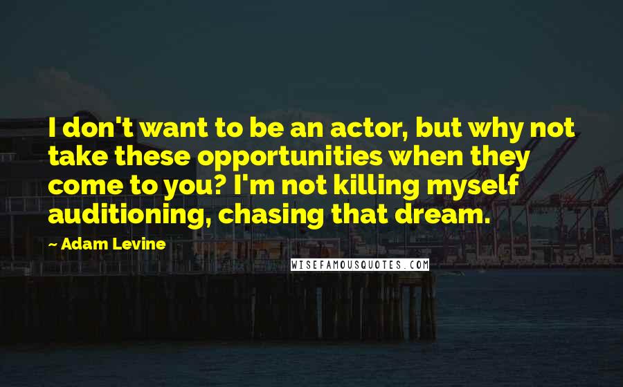 Adam Levine Quotes: I don't want to be an actor, but why not take these opportunities when they come to you? I'm not killing myself auditioning, chasing that dream.