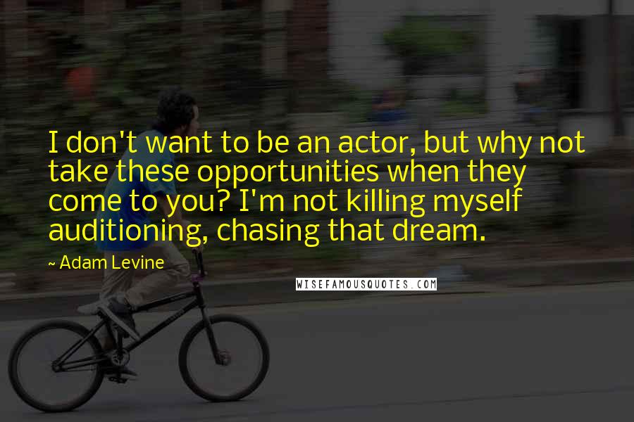 Adam Levine Quotes: I don't want to be an actor, but why not take these opportunities when they come to you? I'm not killing myself auditioning, chasing that dream.