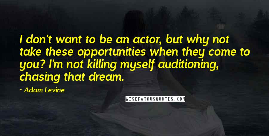 Adam Levine Quotes: I don't want to be an actor, but why not take these opportunities when they come to you? I'm not killing myself auditioning, chasing that dream.