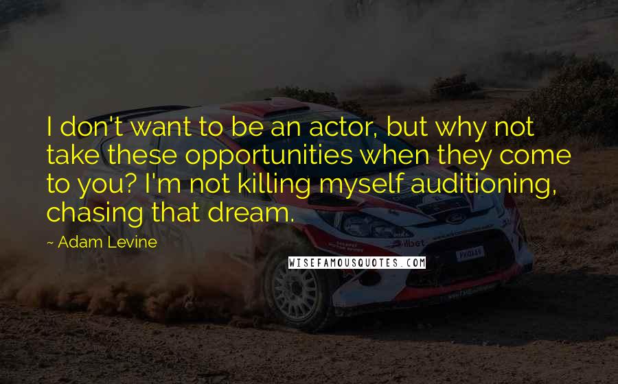 Adam Levine Quotes: I don't want to be an actor, but why not take these opportunities when they come to you? I'm not killing myself auditioning, chasing that dream.