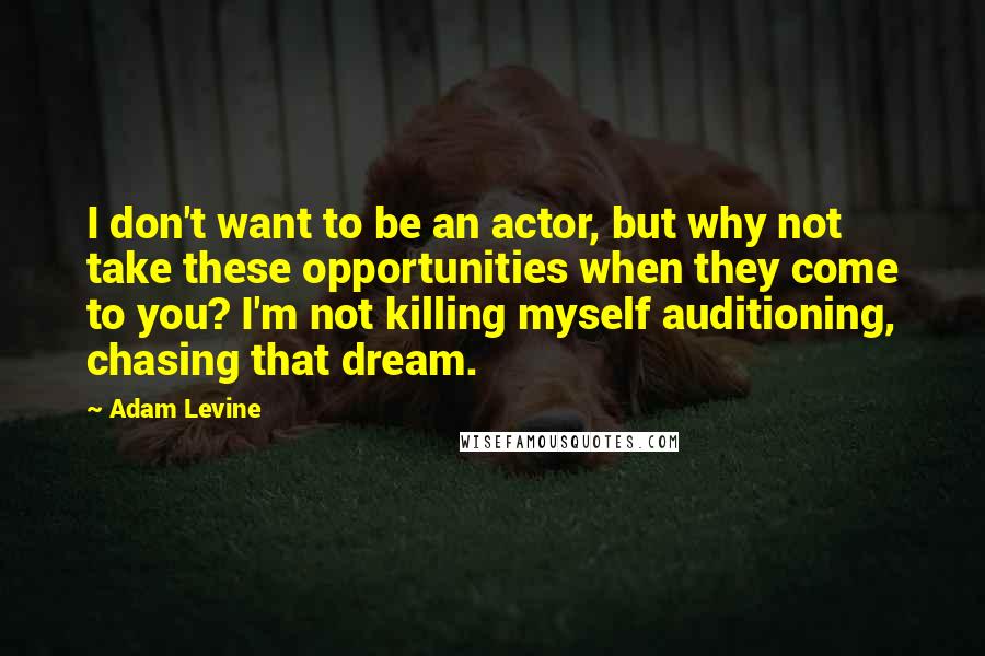 Adam Levine Quotes: I don't want to be an actor, but why not take these opportunities when they come to you? I'm not killing myself auditioning, chasing that dream.